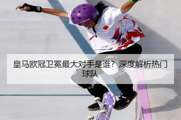 皇马欧冠卫冕最大对手是谁？深度解析热门球队