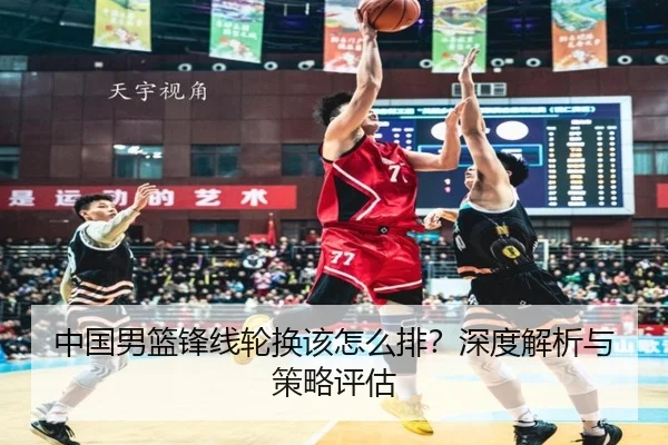 中国男篮锋线轮换该怎么排？深度解析与策略评估